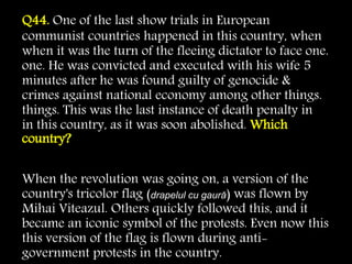 Q44. One of the last show trials in European
communist countries happened in this country, when
when it was the turn of the fleeing dictator to face one.
one. He was convicted and executed with his wife 5
minutes after he was found guilty of genocide &
crimes against national economy among other things.
things. This was the last instance of death penalty in
in this country, as it was soon abolished. Which
country?
When the revolution was going on, a version of the
country's tricolor flag (drapelul cu gaură) was flown by
Mihai Viteazul. Others quickly followed this, and it
became an iconic symbol of the protests. Even now this
this version of the flag is flown during anti-
government protests in the country.
 