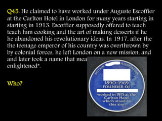 Q45. He claimed to have worked under Auguste Escoffier
at the Carlton Hotel in London for many years starting in
starting in 1913. Escoffier supposedly offered to teach
teach him cooking and the art of making desserts if he
he abandoned his revolutionary ideas. In 1917, after the
the teenage emperor of his country was overthrown by
by colonial forces, he left London on a new mission, and
and later took a name that meant “He who has been
enlightened”.
Who?
 