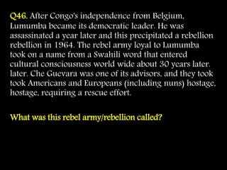 Q46. After Congo's independence from Belgium,
Lumumba became its democratic leader. He was
assassinated a year later and this precipitated a rebellion
rebellion in 1964. The rebel army loyal to Lumumba
took on a name from a Swahili word that entered
cultural consciousness world wide about 30 years later.
later. Che Guevara was one of its advisors, and they took
took Americans and Europeans (including nuns) hostage,
hostage, requiring a rescue effort.
What was this rebel army/rebellion called?
 