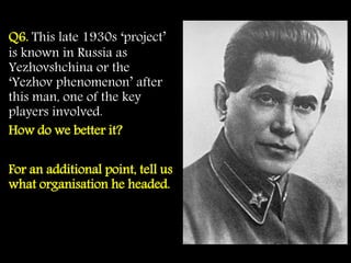 Q6. This late 1930s ‘project’
is known in Russia as
Yezhovshchina or the
‘Yezhov phenomenon’ after
this man, one of the key
players involved.
How do we better it?
For an additional point, tell us
what organisation he headed.
 