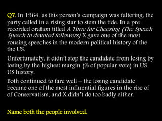 Q7. In 1964, as this person’s campaign was faltering, the
party called in a rising star to stem the tide. In a pre-
recorded oration titled A Time for Choosing (The Speech
Speech to devoted followers) X gave one of the most
rousing speeches in the modern political history of the
the US.
Unfortunately, it didn’t stop the candidate from losing by
losing by the highest margin (% of popular vote) in US
US history.
Both continued to fare well – the losing candidate
became one of the most influential figures in the rise of
of Conservatism, and X didn’t do too badly either.
Name both the people involved.
 