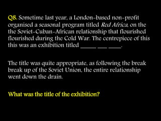 Q8. Sometime last year, a London-based non-profit
organised a seasonal program titled Red Africa, on the
the Soviet-Cuban-African relationship that flourished
flourished during the Cold War. The centrepiece of this
this was an exhibition titled _____ ___ ____.
The title was quite appropriate, as following the break
break up of the Soviet Union, the entire relationship
went down the drain.
What was the title of the exhibition?
 