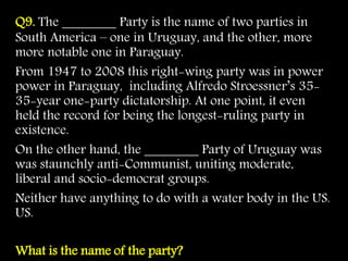 Q9. The ________ Party is the name of two parties in
South America – one in Uruguay, and the other, more
more notable one in Paraguay.
From 1947 to 2008 this right-wing party was in power
power in Paraguay, including Alfredo Stroessner’s 35-
35-year one-party dictatorship. At one point, it even
held the record for being the longest-ruling party in
existence.
On the other hand, the ________ Party of Uruguay was
was staunchly anti-Communist, uniting moderate,
liberal and socio-democrat groups.
Neither have anything to do with a water body in the US.
US.
What is the name of the party?
 