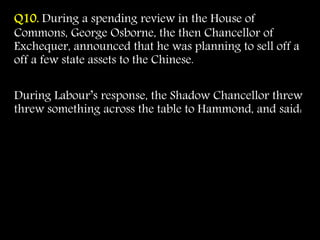 Q10. During a spending review in the House of
Commons, George Osborne, the then Chancellor of
Exchequer, announced that he was planning to sell off a
off a few state assets to the Chinese.
During Labour’s response, the Shadow Chancellor threw
threw something across the table to Hammond, and said:
 