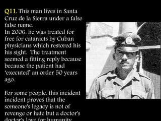Q11. This man lives in Santa
Cruz de la Sierra under a false
false name.
In 2006, he was treated for
free for cataracts by Cuban
physicians which restored his
his sight. The treatment
seemed a fitting reply because
because the patient had
‘executed’ an order 50 years
ago.
For some people, this incident
incident proves that the
someone's legacy is not of
revenge or hate but a doctor's
 