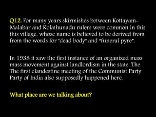 Q12. For many years skirmishes between Kottayam-
Malabar and Kolathunadu rulers were common in this
this village, whose name is believed to be derived from
from the words for "dead body" and “funeral pyre”.
In 1938 it saw the first instance of an organized mass
mass movement against landlordism in the state. The
The first clandestine meeting of the Communist Party
Party of India also supposedly happened here.
What place are we talking about?
 