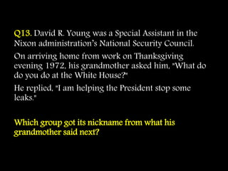 Q13. David R. Young was a Special Assistant in the
Nixon administration’s National Security Council.
On arriving home from work on Thanksgiving
evening 1972, his grandmother asked him, "What do
do you do at the White House?"
He replied, "I am helping the President stop some
leaks."
Which group got its nickname from what his
grandmother said next?
 