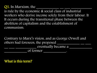 Q1. In Marxism, the ____________ __ ___ ___________
is rule by the economic & social class of industrial
workers who derive income solely from their labour. It
It occurs during the transitional phase between the
abolition of capitalism and the establishment of
communism.
Contrary to Marx’s vision, and as George Orwell and
others had foreseen, the proposed ____________ __ ___
__ ___ ___________ eventually became a ____________
____________ of former ____________.
What is this term?
 