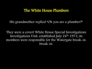 The White House Plumbers
His grandmother replied “Oh you are a plumber?”
They were a covert White House Special Investigations
Investigations Unit, established July 24th 1971; its
members were responsible for the Watergate break-in.
break-in.
 