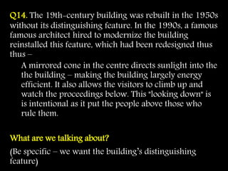 Q14. The 19th-century building was rebuilt in the 1950s
without its distinguishing feature. In the 1990s, a famous
famous architect hired to modernize the building
reinstalled this feature, which had been redesigned thus
thus –
A mirrored cone in the centre directs sunlight into the
the building – making the building largely energy
efficient. It also allows the visitors to climb up and
watch the proceedings below. This "looking down" is
is intentional as it put the people above those who
rule them.
What are we talking about?
(Be specific – we want the building’s distinguishing
feature)
 