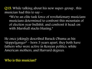Q15. While talking about his new super-group , this
musician had this to say –
“We're an elite task force of revolutionary musicians
musicians determined to confront this mountain of
of election year bullshit, and confront it head-on
with Marshall stacks blazing.”
He once jokingly described Barack Obama as his
“doppelganger” – born 3 years apart, they both have
fathers who were active in Kenyan politics, white
American mothers, and Harvard degrees.
Who is this musician?
 