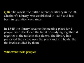 Q16. The oldest free public reference library in the UK,
Chetham’s Library, was established in 1653 and has
been in operation ever since.
In 1845 the library became the meeting place for 2
people, who developed the habit of studying together at
together at the table in this alcove. The library has
preserved the alcove over the years and still holds the
the books studied by them.
Who were these people?
 