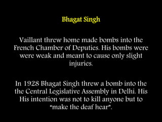 Bhagat Singh
Vaillant threw home made bombs into the
French Chamber of Deputies. His bombs were
were weak and meant to cause only slight
injuries.
In 1928 Bhagat Singh threw a bomb into the
the Central Legislative Assembly in Delhi. His
His intention was not to kill anyone but to
“make the deaf hear”.
 