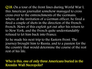Q18. On a tour of the front lines during World War I,
this American journalist somehow managed to cross
cross over to the entrenchments of the Germans,
where, at the invitation of a German officer, he fired a
fired a couple of shots in the direction of the French.
French. News of this exploit got out after his return to
to New York, and the French quite understandably
refused to let him back into France.
So he made his next trip to the Eastern Front. The
journey brought him to Russia, and to a passion for the
the country that would determine the course of the rest
rest of his life.
Who is this, one of only three Americans buried in the
Kremlin Wall Necropolis?
 