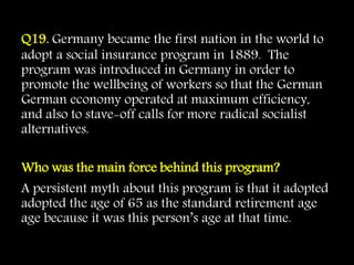 Q19. Germany became the first nation in the world to
adopt a social insurance program in 1889. The
program was introduced in Germany in order to
promote the wellbeing of workers so that the German
German economy operated at maximum efficiency,
and also to stave-off calls for more radical socialist
alternatives.
Who was the main force behind this program?
A persistent myth about this program is that it adopted
adopted the age of 65 as the standard retirement age
age because it was this person’s age at that time.
 