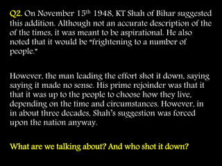 Q2. On November 15th 1948, KT Shah of Bihar suggested
this addition. Although not an accurate description of the
of the times, it was meant to be aspirational. He also
noted that it would be “frightening to a number of
people.”
However, the man leading the effort shot it down, saying
saying it made no sense. His prime rejoinder was that it
that it was up to the people to choose how they live,
depending on the time and circumstances. However, in
in about three decades, Shah’s suggestion was forced
upon the nation anyway.
What are we talking about? And who shot it down?
 