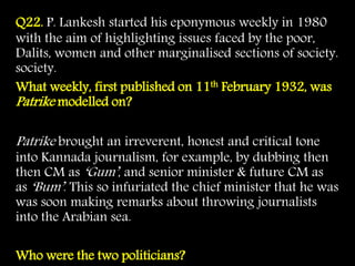 Q22. P. Lankesh started his eponymous weekly in 1980
with the aim of highlighting issues faced by the poor,
Dalits, women and other marginalised sections of society.
society.
What weekly, first published on 11th February 1932, was
Patrike modelled on?
Patrike brought an irreverent, honest and critical tone
into Kannada journalism, for example, by dubbing then
then CM as ‘Gum’, and senior minister & future CM as
as ‘Bum’. This so infuriated the chief minister that he was
was soon making remarks about throwing journalists
into the Arabian sea.
Who were the two politicians?
 
