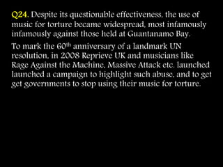 Q24. Despite its questionable effectiveness, the use of
music for torture became widespread, most infamously
infamously against those held at Guantanamo Bay.
To mark the 60th anniversary of a landmark UN
resolution, in 2008 Reprieve UK and musicians like
Rage Against the Machine, Massive Attack etc. launched
launched a campaign to highlight such abuse, and to get
get governments to stop using their music for torture.
 
