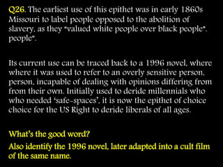 Q26. The earliest use of this epithet was in early 1860s
Missouri to label people opposed to the abolition of
slavery, as they “valued white people over black people”.
people”.
Its current use can be traced back to a 1996 novel, where
where it was used to refer to an overly sensitive person,
person, incapable of dealing with opinions differing from
from their own. Initially used to deride millennials who
who needed ‘safe-spaces’, it is now the epithet of choice
choice for the US Right to deride liberals of all ages.
What’s the good word?
Also identify the 1996 novel, later adapted into a cult film
of the same name.
 