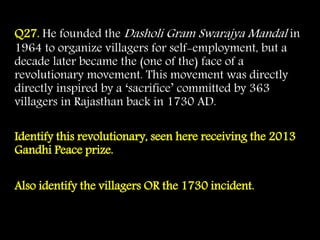 Q27. He founded the Dasholi Gram Swarajya Mandal in
1964 to organize villagers for self-employment, but a
decade later became the (one of the) face of a
revolutionary movement. This movement was directly
directly inspired by a ‘sacrifice’ committed by 363
villagers in Rajasthan back in 1730 AD.
Identify this revolutionary, seen here receiving the 2013
Gandhi Peace prize.
Also identify the villagers OR the 1730 incident.
 