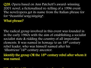 Q28. Opera based on Ann Patchett’s award-winning
2001 novel, a fictionalized re-telling of a 1996 event.
The novel/opera get its name from the Italian phrase for
for “beautiful song/singing”.
What phrase?
The radical group involved in this event was founded in
in the early 1980s with the aim of establishing a socialist
socialist state & ridding the country of all imperialist
elements. It was named in homage to an 18th century
rebel leader, who was himself named after his
‘illustrious’ 16th century ancestor.
Identify the group OR the 18th century rebel after whom it
was named.
 