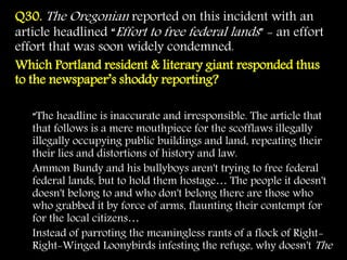 Q30. The Oregonian reported on this incident with an
article headlined “Effort to free federal lands” - an effort
effort that was soon widely condemned.
Which Portland resident & literary giant responded thus
to the newspaper’s shoddy reporting?
“The headline is inaccurate and irresponsible. The article that
that follows is a mere mouthpiece for the scofflaws illegally
illegally occupying public buildings and land, repeating their
their lies and distortions of history and law.
Ammon Bundy and his bullyboys aren't trying to free federal
federal lands, but to hold them hostage… The people it doesn't
doesn't belong to and who don't belong there are those who
who grabbed it by force of arms, flaunting their contempt for
for the local citizens…
Instead of parroting the meaningless rants of a flock of Right-
Right-Winged Loonybirds infesting the refuge, why doesn't The
 