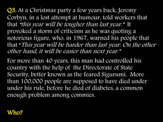 Q3. At a Christmas party a few years back, Jeremy
Corbyn, in a lost attempt at humour, told workers that
that “this year will be tougher than last year.” It
provoked a storm of criticism as he was quoting a
notorious figure, who, in 1967, warned his people that
that “This year will be harder than last year. On the other
other hand, it will be easier than next year.”
For more than 40 years, this man had controlled his
country with the help of the Directorate of State
Security, better known as the feared Sigurumi. More
than 100,000 people are supposed to have died under
under his rule, before he died of diabetes, a common
enough problem among commies.
Who?
 