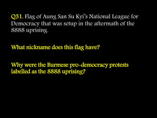 Q31. Flag of Aung San Su Kyi’s National League for
Democracy that was setup in the aftermath of the
8888 uprising.
What nickname does this flag have?
Why were the Burmese pro-democracy protests
labelled as the 8888 uprising?
 