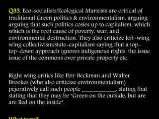 Q33. Eco-socialists/Ecological Marxists are critical of
traditional Green politics & environmentalism, arguing
arguing that such politics cosies up to capitalism, which
which is the root cause of poverty, war, and
environmental destruction. They also criticize left-wing
wing collectivism/state-capitalism saying that a top-
top-down approach ignores indigenous rights, the issue
issue of the commons over private property etc.
Right wing critics like Petr Beckman and Walter
Brookes (who also criticize environmentalism)
pejoratively call such people ___________, stating that
stating that they may be “Green on the outside, but are
are Red on the inside”.
 