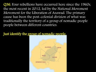 Q36. Four rebellions have occurred here since the 1960s,
the most recent in 2012, led by the National Movement
Movement for the Liberation of Azawad. The primary
cause has been the post-colonial division of what was
traditionally the territory of a group of nomadic people
people between different countries.
Just identify the group of nomadic people.
 