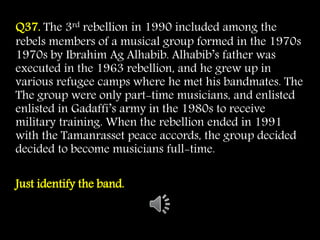 Q37. The 3rd rebellion in 1990 included among the
rebels members of a musical group formed in the 1970s
1970s by Ibrahim Ag Alhabib. Alhabib’s father was
executed in the 1963 rebellion, and he grew up in
various refugee camps where he met his bandmates. The
The group were only part-time musicians, and enlisted
enlisted in Gadaffi’s army in the 1980s to receive
military training. When the rebellion ended in 1991
with the Tamanrasset peace accords, the group decided
decided to become musicians full-time.
Just identify the band.
 