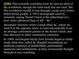 Q38A. This scientific sounding term AC was an ideal of
the revolution, though the term itself was not used. The
The revolution would, it was thought, create new, better
better Soviet people. A 1974 monograph used AC
seriously, saying “Soviet Union is the fatherland of a
new, more advanced type of AB – AC”.
Alexander Zinoviev wrote a book titled AC, where he
used it in the opposite sense, to refer sarcastically to an
an average conformist person in the Soviet Union, also
also observed in other communist countries.
In 1989, sociologists led by Yuri Levada began to study
study what they called AC (English translation), an
artificial construct of doublethink, paternalism,
suspicion and isolationism, as they erroneously thought
thought it was vanishing.
 