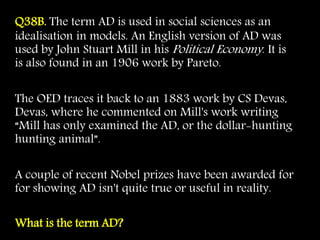 Q38B. The term AD is used in social sciences as an
idealisation in models. An English version of AD was
used by John Stuart Mill in his Political Economy. It is
is also found in an 1906 work by Pareto.
The OED traces it back to an 1883 work by CS Devas,
Devas, where he commented on Mill's work writing
“Mill has only examined the AD, or the dollar-hunting
hunting animal”.
A couple of recent Nobel prizes have been awarded for
for showing AD isn't quite true or useful in reality.
What is the term AD?
 