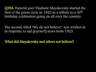 Q39A. Futurist poet Vladimir Mayakovsky started the
first of the poem cycle in 1920 as a tribute to a 50th
birthday celebration going on all over the country.
The second, titled “We do not believe”, was written in
in response to sad (joyous?) news from 1923.
What did Mayakovsky and others not believe?.
 