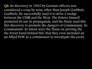 Q4. Its discovery in 1943 by German officers was
considered a coup by none other than Joseph Goebbels.
Goebbels. He successfully used it to drive a wedge
between the USSR and the West. The Fuhrer himself
promoted its use in propaganda, and the Nazis used this
this discovery to promote the dangers of Communism. So
Communism. So intent were the Nazis on proving the
the Soviet hand behind this, that they even included an
an Allied PoW in a commission to investigate the event.
 