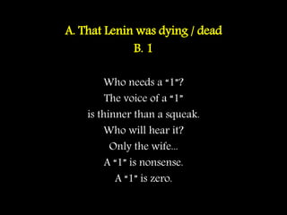 A. That Lenin was dying / dead
B. 1
Who needs a “1”?
The voice of a “1”
is thinner than a squeak.
Who will hear it?
Only the wife...
A “1” is nonsense.
A “1” is zero.
 