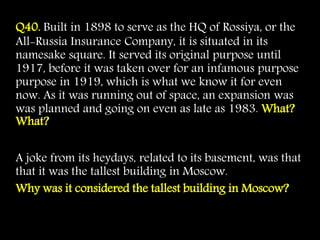 Q40. Built in 1898 to serve as the HQ of Rossiya, or the
All-Russia Insurance Company, it is situated in its
namesake square. It served its original purpose until
1917, before it was taken over for an infamous purpose
purpose in 1919, which is what we know it for even
now. As it was running out of space, an expansion was
was planned and going on even as late as 1983. What?
What?
A joke from its heydays, related to its basement, was that
that it was the tallest building in Moscow.
Why was it considered the tallest building in Moscow?
 