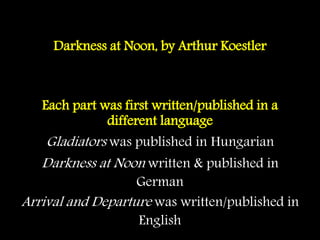 Darkness at Noon, by Arthur Koestler
Each part was first written/published in a
different language
Gladiators was published in Hungarian
Darkness at Noon written & published in
German
Arrival and Departure was written/published in
English
 