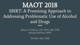SBIRT: A Promising Approach to
Addressing Problematic Use of Alcohol
and Drugs
Allison F. Sullivan, OT, DOT, MS, OTR
Hannah Sullivan, MPH
October 26th, 2018
MAOT 2018
 