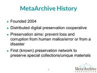 MetaArchive History
● Founded 2004
● Distributed digital preservation cooperative
● Preservation aims: prevent loss and
corruption from human malice/error or from a
disaster
● First (known) preservation network to
preserve special collections/unique materials
2
 