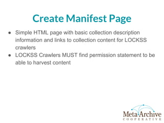 Create Manifest Page
● Simple HTML page with basic collection description
information and links to collection content for LOCKSS
crawlers
● LOCKSS Crawlers MUST find permission statement to be
able to harvest content
 