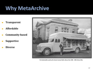 Why MetaArchive
57
◼ Transparent
◼ Affordable
◼ Community-based
◼ Supportive
◼ Diverse
First bookmobile used by the Greene County Public Library from 1948 – 1958. Xenia, Ohio.
 