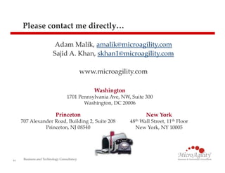 Please contact me directly…

                          Adam Malik, amalik@microagility.com
                         Sajid A. Khan, skhan1@microagility.com

                                            www.microagility.com

                                                Washington
                                  1701 Pennsylvania Ave, NW, Suite 300
                                         Washington, DC 20006

                           Princeton                                New York
     707 Alexander Road, Building 2, Suite 208               48th Wall Street, 11th Floor
               Princeton, NJ 08540                             New York, NY 10005




11
      Business and Technology Consultancy
 