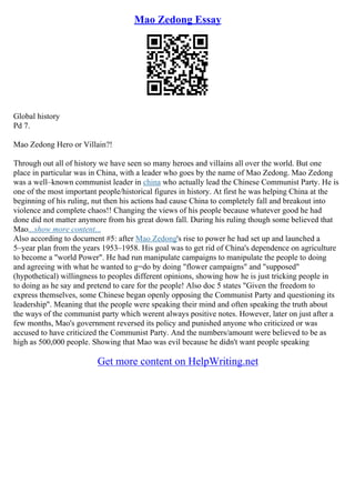 Mao Zedong Essay
Global history
Pd 7.
Mao Zedong Hero or Villain?!
Through out all of history we have seen so many heroes and villains all over the world. But one
place in particular was in China, with a leader who goes by the name of Mao Zedong. Mao Zedong
was a well–known communist leader in china who actually lead the Chinese Communist Party. He is
one of the most important people/historical figures in history. At first he was helping China at the
beginning of his ruling, nut then his actions had cause China to completely fall and breakout into
violence and complete chaos!! Changing the views of his people because whatever good he had
done did not matter anymore from his great down fall. During his ruling though some believed that
Mao...show more content...
Also according to document #5: after Mao Zedong's rise to power he had set up and launched a
5–year plan from the years 1953–1958. His goal was to get rid of China's dependence on agriculture
to become a "world Power". He had run manipulate campaigns to manipulate the people to doing
and agreeing with what he wanted to g=do by doing "flower campaigns" and "supposed"
(hypothetical) willingness to peoples different opinions, showing how he is just tricking people in
to doing as he say and pretend to care for the people! Also doc 5 states "Given the freedom to
express themselves, some Chinese began openly opposing the Communist Party and questioning its
leadership". Meaning that the people were speaking their mind and often speaking the truth about
the ways of the communist party which werent always positive notes. However, later on just after a
few months, Mao's government reversed its policy and punished anyone who criticized or was
accused to have criticized the Communist Party. And the numbers/amount were believed to be as
high as 500,000 people. Showing that Mao was evil because he didn't want people speaking
Get more content on HelpWriting.net
 