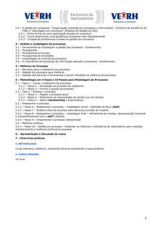 2.4 – A gestão por processos: “Organização orientada por processos e informações”. (Critérios de excelência da
      FNQ) e “Abordagem por processos” (Modelos de Gestão da ISO).
   2.4.1 - Como tornar-se uma organização focada em processos
   2.4.2 – Como desenvolver uma gestão por processos inter-departamental
   2.4.3 – O papel de profissionais e áreas na gestão por processos

3 – Análise e modelagem de processos
3.1 – Ferramentas de modelagem e gestão dos processos - fundamentos
3.2 – Fluxogramas
3.3 – Fluxogramas funcionais
3.4 – Fluxogramas de atividades
3.5 – Implantação do controle de processos
3.6 – A importância da tecnologia da informação aplicada a processos - fundamentos

4 – Melhoria de Processo
4.1 – Barreiras para o redesenho de processos
4.2 – Seleção de processos para melhoria
4.3 – Seleção das técnicas e ferramentas a serem utilizadas na melhoria de processos

5 – Metodologia em 4 Fases e 10 Passos para Modelagem de Processos
5.1 – Fase 1 – Iniciar o redesenho de processos
   5.1.1 – Passo 1 – Introdução ao processo de redesenho
   5.1.2 – Passo 2 – Formar a equipe de processo
5.2 – Fase 2 – Analisar o processo
   5.2.1 – Passo 3 – Mapear o processo atual
   5.2.2 – Passo 4 – Determinar as necessidades do cliente (voz do cliente)
   5.2.3 – Passo 5 – Aplicar benchmarking e boas práticas
5.3 – Redesenhar o processo
5.3.1 – Passo 6 – Redesenhar o processo – modelagem inicial – definição do fluxo (draft)
5.3.2 – Passo 7 – Análise crítica do processo pela liderança (revisão do modelo)
5.3.3 – Passo 8 – Redesenhar o processo – modelagem final – refinamento do modelo, decomposição funcional
e compartilhamento com o staff e clientes
5.3.4 – Passo 9 – Implementar o processo redesenhado
5.4 – Melhoria contínua
5.4.1 – Passo 10 – Gestão por processo - Implantar as métricas e indicadores de desempenho para medição,
monitoramento e melhoria contínua do processo

6 – Apresentação e discussão de casos
7 – Exercícios práticos

5. METODOLOGIA

Curso interativo, dinâmico, mesclando técnicas expositivas e casos práticos.

6. CARGA HORÁRIA

16 horas




                                                                                                            2
 