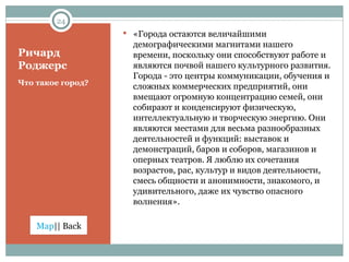 Ричард Роджерс Что такое город? «Города остаются величайшими демографическими магнитами нашего времени, поскольку они способствуют работе и являются почвой нашего культурного развития. Города - это центры коммуникации, обучения и сложных коммерческих предприятий, они вмещают огромную концентрацию семей, они собирают и конденсируют физическую, интеллектуальную и творческую энергию. Они являются местами для весьма разнообразных деятельностей и функций: выставок и демонстраций, баров и соборов, магазинов и оперных театров. Я люблю их сочетания возрастов, рас, культур и видов деятельности, смесь общности и анонимности, знакомого, и удивительного, даже их чувство опасного волнения».  