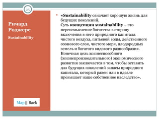 Ричард Роджерс Sustainability « Sustainability  означает хорошую жизнь для будущих поколений.  Суть  концепции  sustainability  –  это переосмысление богатства в сторону включения в него природного капитала: чистого воздуха, питьевой воды, действенного озонового слоя, чистого моря, плодородных земель и богатого видового разнообразия. Конечная цель жизнеспособного (жизнепроизводительного)   экономического развития заключается в том, чтобы оставить для будущих поколений запасы природного капитала, который равен или в идеале превышает наше собственное наследство». 