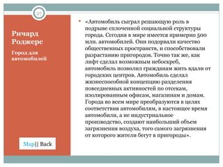 Ричард Роджерс Город для автомобилей «Автомобиль сыграл решающую роль в подрыве сплоченной социальной структуры города. Сегодня в мире имеется примерно 500 млн. автомобилей. Они подорвали качество общественных пространств, и способствовали разрастанию пригородов. Точно так же, как лифт сделал возможным небоскреб, автомобиль позволил гражданам жить вдали от городских центров. Автомобиль сделал жизнеспособной концепцию разделения повседневных активностей по отсекам, изолированным офисам, магазинам и домам. Города во всем мире преобразуются в целях соответствия автомобилям, в настоящее время автомобили, а не индустриальное производство, создают наибольший объем загрязнения воздуха, того самого загрязнения от которого жители   бегут в пригороды». 