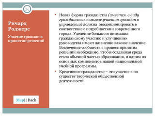 Ричард Роджерс Участие граждан в принятии решений Новая форма гражданства  (имеется  в виду гражданство в смысле участия граждан в управлении)  должна  эволюционировать в соответствие с потребностями современного города. Уделение большого внимания гражданскому участию и улучшению руководства имеют жизненно важное значение. Вовлечение сообществ в процесс принятия решений необходимо, чтобы созданная среда стала обычной частью образования, и одним из основных компонентов нашей национальной учебной программы. Креативное гражданство – это участие в по существу творческой общественной деятельности. 