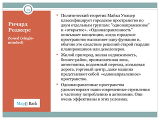 Ричард Роджерс Zoned (single-minded) Политический теоретик Майкл Уолцер классифицирует городское пространство по двум отдельным группам: "однонаправленное" и «открытое». «Однонаправленность" описывает концепцию, когда городское пространство выполняет одну функцию и, обычно это следствие решений старой гвардии планировщиков или девелоперов. Жилой пригород, жилая недвижимость, бизнес-район, промышленная зона, автостоянка, подземный переход, кольцевая дорога, торговый центр, даже машина представляют собой  «однонаправленное» пространство. Однонаправленные пространства удовлетворяют наши современные стремления к частному потреблению и автономии. Они очень эффективны в этих условиях. 